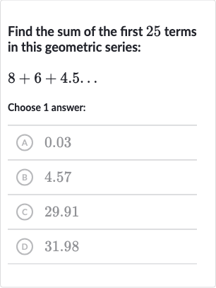 Find the sum of the first 25 terms in this geometric series:

8+6+4.5 dots
Choose 1 answer:
(A) 0.03
(B) 4.57
(c) 
29.91
(D) 31.98