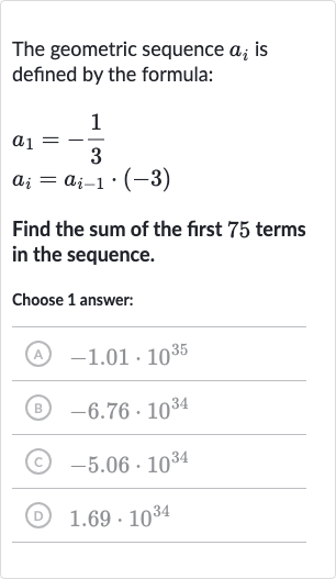 The geometric sequence 
a_(i) is defined by the formula:

{:[a_(1)=-(1)/(3)],[a_(i)=a_(i-1)*(-3)]:}
Find the sum of the first 75 terms in the sequence.
Choose 1 answer:
(A) 
-1.01*10^(35)
(B) 
-6.76*10^(34)
(c) 
-5.06*10^(34)
(D) 
1.69*10^(34)