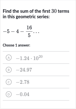 Find the sum of the first 30 terms in this geometric series:

-5-4-(16)/(5)dots
Choose 1 answer:
(A) 
-1.24*10^(20)
(B) -24.97
(c) -2.78
(D) -0.04