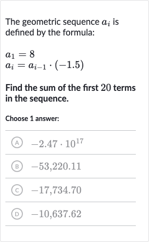 The geometric sequence 
a_(i) is defined by the formula:

{:[a_(1)=8],[a_(i)=a_(i-1)*(-1.5)]:}
Find the sum of the first 20 terms in the sequence.
Choose 1 answer:
(A) 
-2.47*10^(17)
(B) 
-53,220.11
(C) 
-17,734.70
(D) 
-10,637.62
