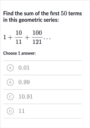 Find the sum of the first 50 terms in this geometric series:

1+(10)/(11)+(100)/(121)dots
Choose 1 answer:
(A) 0.01
(B) 0.99
(C) 10.91
(D) 11