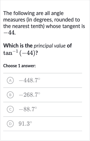 The following are all angle measures (in degrees, rounded to the nearest tenth) whose tangent is -44 .
Which is the principal value of 
tan^(-1)(-44) ?
Choose 1 answer:
(A) 
-448.7^(@)
(B) 
-268.7^(@)
(c) 
-88.7^(@)
(D) 
91.3^(@)