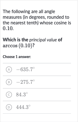 The following are all angle measures (in degrees, rounded to the nearest tenth) whose cosine is 0.10 .
Which is the principal value of 
arccos(0.10) ?
Choose 1 answer:
(A) 
-635.7^(@)
(B) 
-275.7^(@)
(c) 
84.3^(@)
(D) 
444.3^(@)