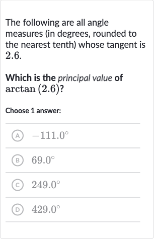 The following are all angle measures (in degrees, rounded to the nearest tenth) whose tangent is 2.6.
Which is the principal value of 
arctan(2.6) ?
Choose 1 answer:
(A) 
-111.0^(@)
(B) 
69.0^(@)
(c) 
249.0^(@)
(D) 
429.0^(@)