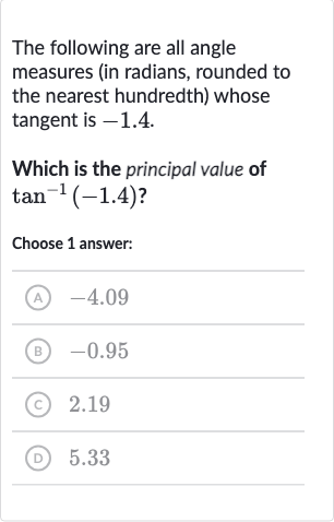 The following are all angle measures (in radians, rounded to the nearest hundredth) whose tangent is -1.4 .
Which is the principal value of 
tan^(-1)(-1.4) ?
Choose 1 answer:
(A) -4.09
(B) -0.95
(C) 
2.19
(D) 5.33