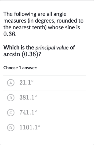 The following are all angle measures (in degrees, rounded to the nearest tenth) whose sine is 0.36 .
Which is the principal value of 
arcsin(0.36) ?
Choose 1 answer:
(A) 
21.1^(@)
(B) 
381.1^(@)
(c) 
741.1^(@)
(D) 
1101.1^(@)