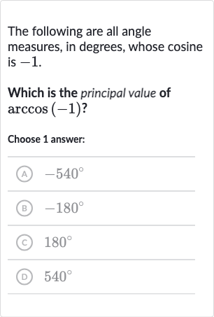 The following are all angle measures, in degrees, whose cosine is -1 .
Which is the principal value of 
arccos(-1) ?
Choose 1 answer:
(A) 
-540^(@)
(B) 
-180^(@)
(C) 
180^(@)
(D) 
540^(@)