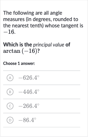 The following are all angle measures (in degrees, rounded to the nearest tenth) whose tangent is -16 .
Which is the principal value of 
arctan(-16) ?
Choose 1 answer:
(A) 
-626.4^(@)
(B) 
-446.4^(@)
(C) 
-266.4^(@)
(D) 
-86.4^(@)
