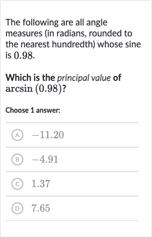 The following are all angle measures (in radians, rounded to the nearest hundredth) whose sine is 0.98 .
Which is the principal value of 
arcsin(0.98)?
Choose 1 answer:
(A) -11.20
(B) -4.91
(C) 1.37
(D) 7.65
