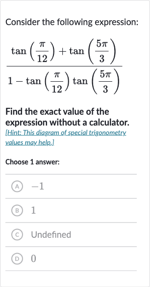 Consider the following expression:

(tan((pi)/(12))+tan((5pi)/(3)))/(1-tan((pi)/(12))tan((5pi)/(3)))
Find the exact value of the expression without a calculator.
[Hint: This diagram of special trigonometry values may help.]
Choose 1 answer:
(A) -1
(B) 1
(c) Undefined
(D) 0