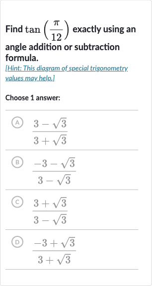 Find 
tan((pi)/(12)) exactly using an angle addition or subtraction formula.
[Hint: This diagram of special trigonometry. values may help.]
Choose 1 answer:
(A) 
(3-sqrt3)/(3+sqrt3)
(B) 
(-3-sqrt3)/(3-sqrt3)
(C) 
(3+sqrt3)/(3-sqrt3)
(D) 
(-3+sqrt3)/(3+sqrt3)