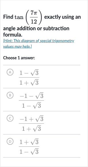 Find 
tan((7pi)/(12)) exactly using an angle addition or subtraction formula.
[Hint: This diagram of special trigonometry. values may help.].
Choose 1 answer:
(A) 
(1-sqrt3)/(1+sqrt3)
(B) 
(-1-sqrt3)/(1-sqrt3)
(c) 
(-1+sqrt3)/(1+sqrt3)
(D) 
(1+sqrt3)/(1-sqrt3)