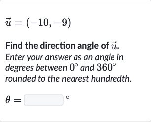 vec(u)=(-10,-9)
Find the direction angle of 
vec(u). Enter your answer as an angle in degrees between 
0^(@) and 
360^(@) rounded to the nearest hundredth.

theta=◻" 。 "