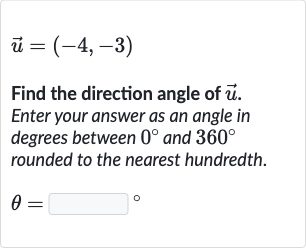 vec(u)=(-4,-3)
Find the direction angle of 
vec(u). Enter your answer as an angle in degrees between 
0^(@) and 
360^(@) rounded to the nearest hundredth.

theta=◻" 。 "