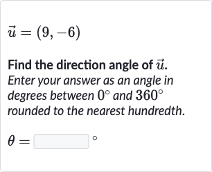 vec(u)=(9,-6)
Find the direction angle of 
vec(u). Enter your answer as an angle in degrees between 
0^(@) and 
360^(@) rounded to the nearest hundredth.

theta=◻" 。 "