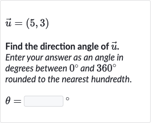 vec(u)=(5,3)
Find the direction angle of 
vec(u). Enter your answer as an angle in degrees between 
0^(@) and 
360^(@) rounded to the nearest hundredth.

theta=◻" 。 "