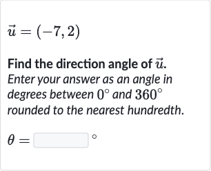 vec(u)=(-7,2)
Find the direction angle of 
vec(u). Enter your answer as an angle in degrees between 
0^(@) and 
360^(@) rounded to the nearest hundredth.

theta=◻" 。 "