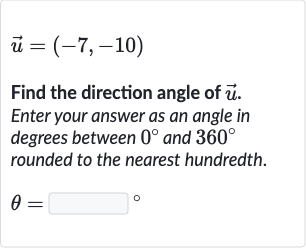 vec(u)=(-7,-10)
Find the direction angle of 
vec(u). Enter your answer as an angle in degrees between 
0^(@) and 
360^(@) rounded to the nearest hundredth.

theta=◻" 。 "
