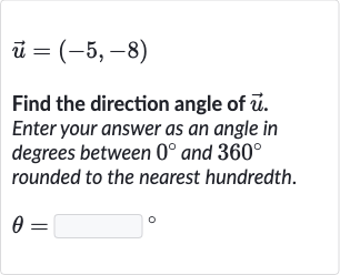 vec(u)=(-5,-8)
Find the direction angle of 
vec(u). Enter your answer as an angle in degrees between 
0^(@) and 
360^(@) rounded to the nearest hundredth.

theta=◻" 。 "