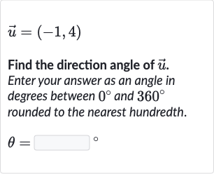 vec(u)=(-1,4)
Find the direction angle of 
vec(u). Enter your answer as an angle in degrees between 
0^(@) and 
360^(@) rounded to the nearest hundredth.

theta=◻" 。 "