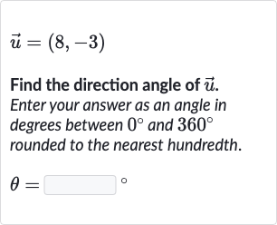 vec(u)=(8,-3)
Find the direction angle of 
vec(u). Enter your answer as an angle in degrees between 
0^(@) and 
360^(@) rounded to the nearest hundredth.

theta=◻" 。 "