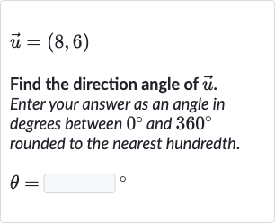 vec(u)=(8,6)
Find the direction angle of 
vec(u). Enter your answer as an angle in degrees between 
0^(@) and 
360^(@) rounded to the nearest hundredth.

theta=◻" 。 "