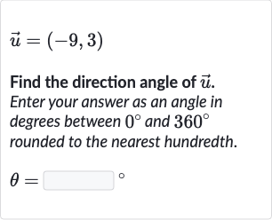 vec(u)=(-9,3)
Find the direction angle of 
vec(u). Enter your answer as an angle in degrees between 
0^(@) and 
360^(@) rounded to the nearest hundredth.

theta=◻" 。 "