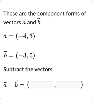 These are the component forms of vectors 
vec(a) and 
vec(b) :

{:[ vec(a)=(-4","3)],[ vec(b)=(-3","5)]:}
Subtract the vectors.

vec(a)- vec(b)=(◻,◻)