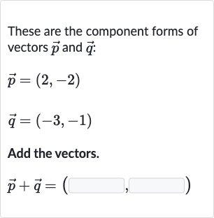 These are the component forms of vectors 
vec(p) and 
vec(q) :

{:[ vec(p)=(2","-2)],[ vec(q)=(-3","-1)]:}
Add the vectors.

vec(p)+ vec(q)=(◻,◻)