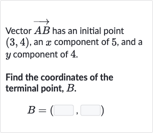 Vector 
vec(AB) has an initial point 
(3,4), an 
x component of 5 , and a 
y component of 4 .
Find the coordinates of the terminal point, 
B.

B=(◻,◻)