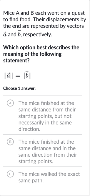 Mice 
A and 
B each went on a quest to find food. Their displacements by the end are represented by vectors 
vec(a) and 
vec(b), respectively.
Which option best describes the meaning of the following statement?

|| vec(a)||=|| vec(b)||
Choose 1 answer:
(A) The mice finished at the same distance from their starting points, but not necessarily in the same direction.
(B) The mice finished at the same distance and in the same direction from their starting points.
(c) The mice walked the exact same path.
