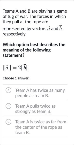 Teams A and B are playing a game of tug of war. The forces in which they pull at the rope are represented by vectors 
vec(a) and 
vec(b), respectively.
Which option best describes the meaning of the following statement?

|| vec(a)||=2|| vec(b)||
Choose 1 answer:
A Team A has twice as many people as team 
B.
(B) Team A pulls twice as strongly as team B.
(C) Team A is twice as far from the center of the rope as team B.